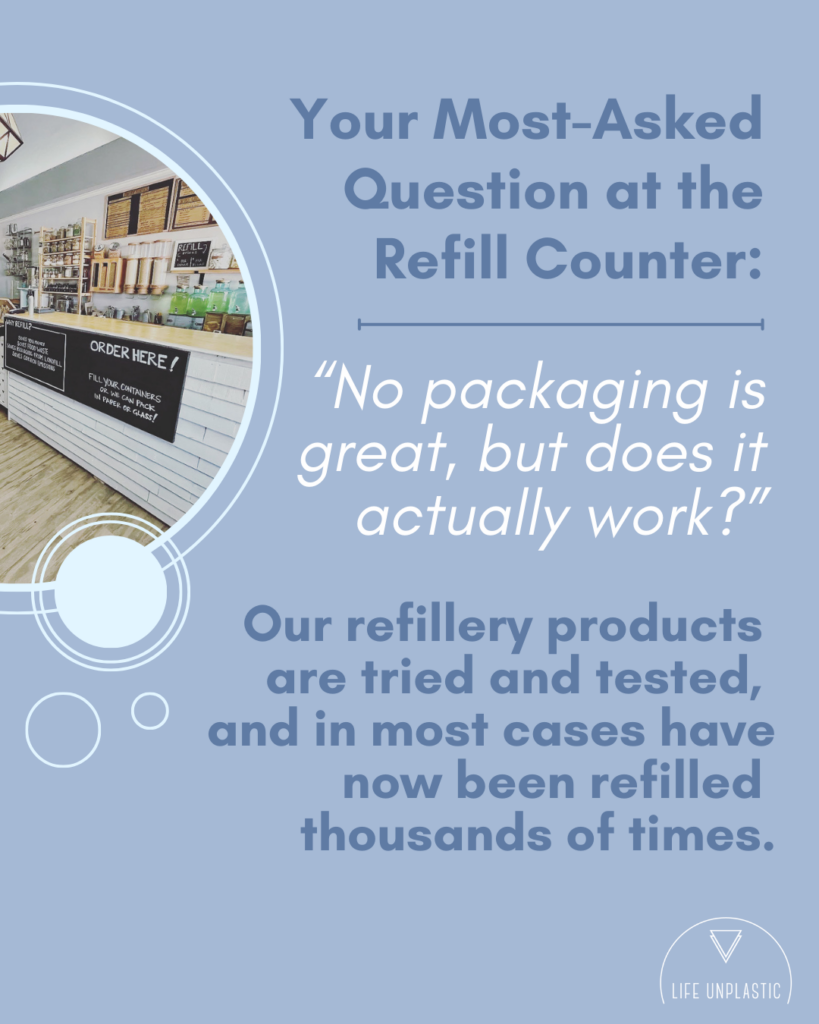 Text: Your Most-Asked Question at the Refill Counter: "No packaging is great, but does it actually work?" 

Our refiller products are tried and tests, and in most cases have now been refilled thousands of times. 

Image: Refill counter at Life Unplastic with sign that says Order Here! 

Dusty blue background with dark blue and white text, with bubble accents 