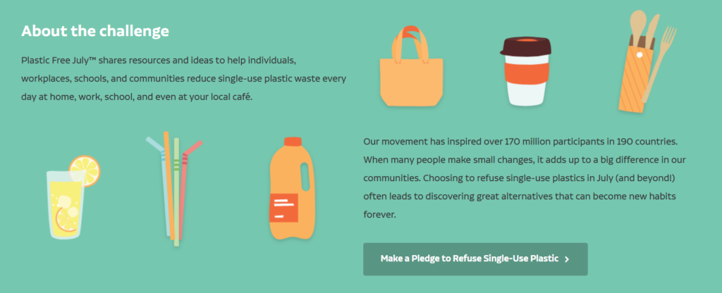 Blurb about Plastic Free July on a green background. "Our movement has inspired over 170 million participants in 190 countries. When many people make small changes, it adds up to a big difference in our communities. Choosing to refuse single-use plastics in July (and beyond!) often leads to discovering great alternatives that can become new habits forever." Link to making a pledge to refuse single-use plastic.
